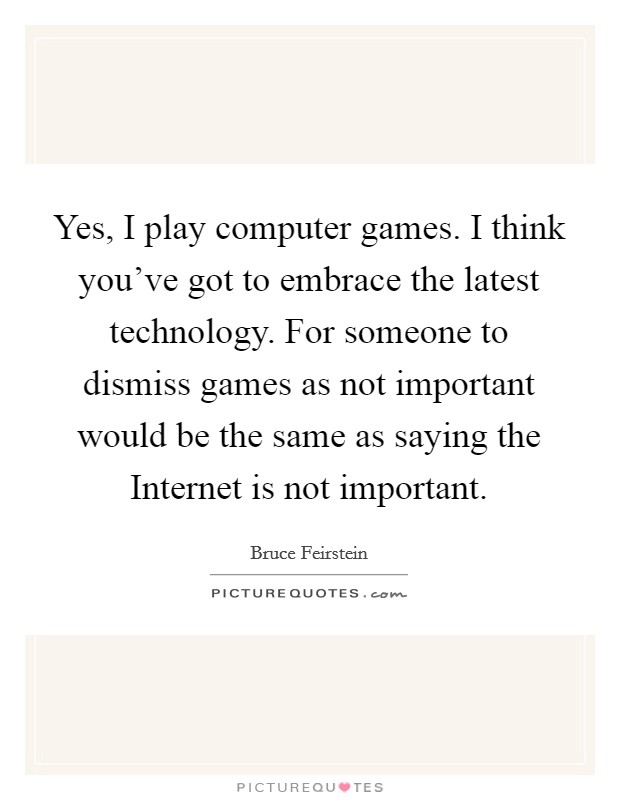Yes, I play computer games. I think you've got to embrace the latest technology. For someone to dismiss games as not important would be the same as saying the Internet is not important. Picture Quote #1