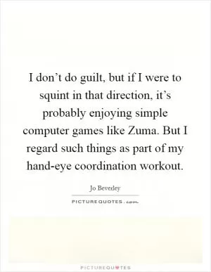 I don’t do guilt, but if I were to squint in that direction, it’s probably enjoying simple computer games like Zuma. But I regard such things as part of my hand-eye coordination workout Picture Quote #1