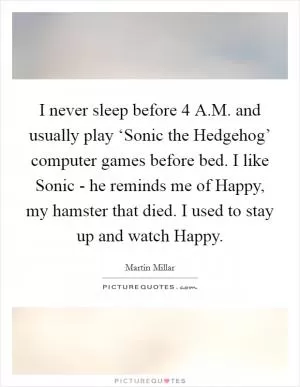 I never sleep before 4 A.M. and usually play ‘Sonic the Hedgehog’ computer games before bed. I like Sonic - he reminds me of Happy, my hamster that died. I used to stay up and watch Happy Picture Quote #1