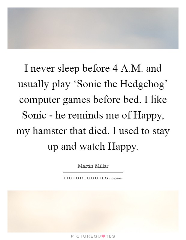 I never sleep before 4 A.M. and usually play ‘Sonic the Hedgehog' computer games before bed. I like Sonic - he reminds me of Happy, my hamster that died. I used to stay up and watch Happy. Picture Quote #1
