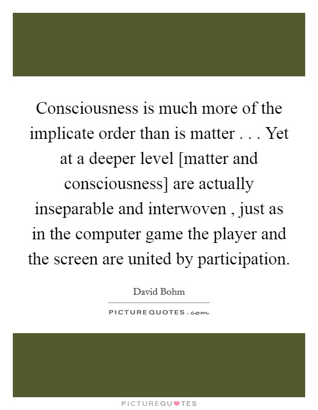 Consciousness is much more of the implicate order than is matter . . . Yet at a deeper level [matter and consciousness] are actually inseparable and interwoven , just as in the computer game the player and the screen are united by participation. Picture Quote #1
