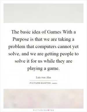The basic idea of Games With a Purpose is that we are taking a problem that computers cannot yet solve, and we are getting people to solve it for us while they are playing a game Picture Quote #1