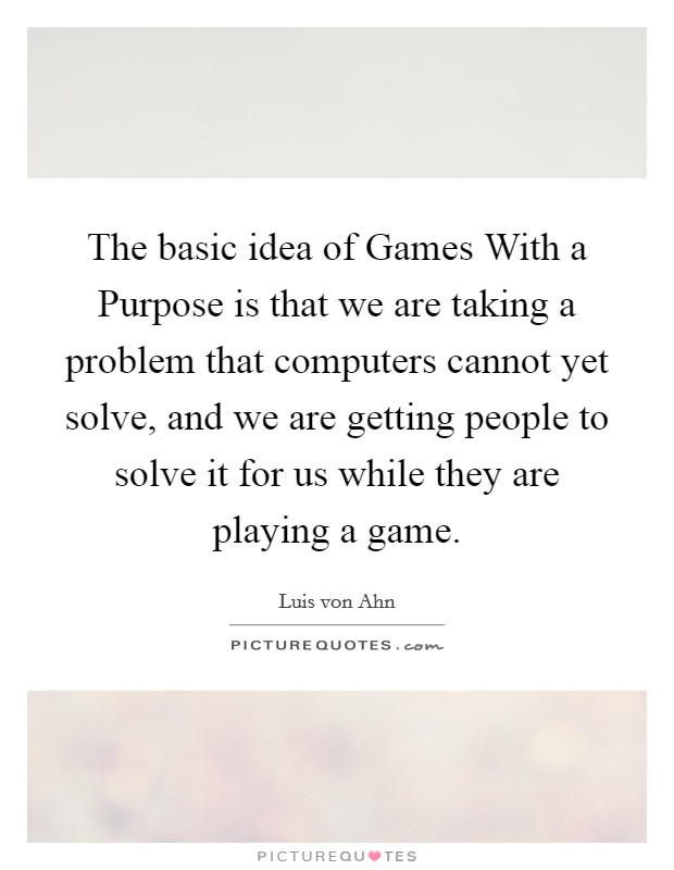 The basic idea of Games With a Purpose is that we are taking a problem that computers cannot yet solve, and we are getting people to solve it for us while they are playing a game. Picture Quote #1
