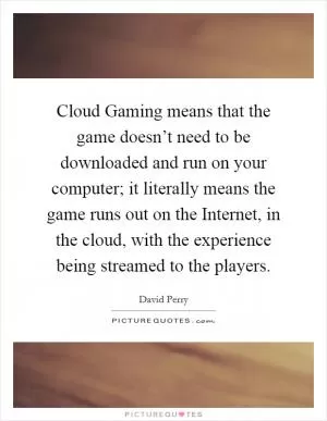 Cloud Gaming means that the game doesn’t need to be downloaded and run on your computer; it literally means the game runs out on the Internet, in the cloud, with the experience being streamed to the players Picture Quote #1