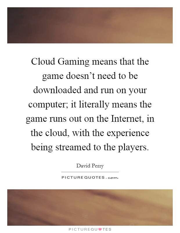 Cloud Gaming means that the game doesn't need to be downloaded and run on your computer; it literally means the game runs out on the Internet, in the cloud, with the experience being streamed to the players. Picture Quote #1