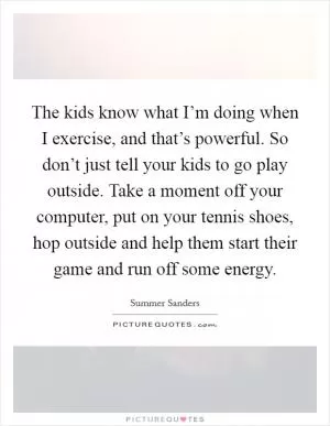 The kids know what I’m doing when I exercise, and that’s powerful. So don’t just tell your kids to go play outside. Take a moment off your computer, put on your tennis shoes, hop outside and help them start their game and run off some energy Picture Quote #1