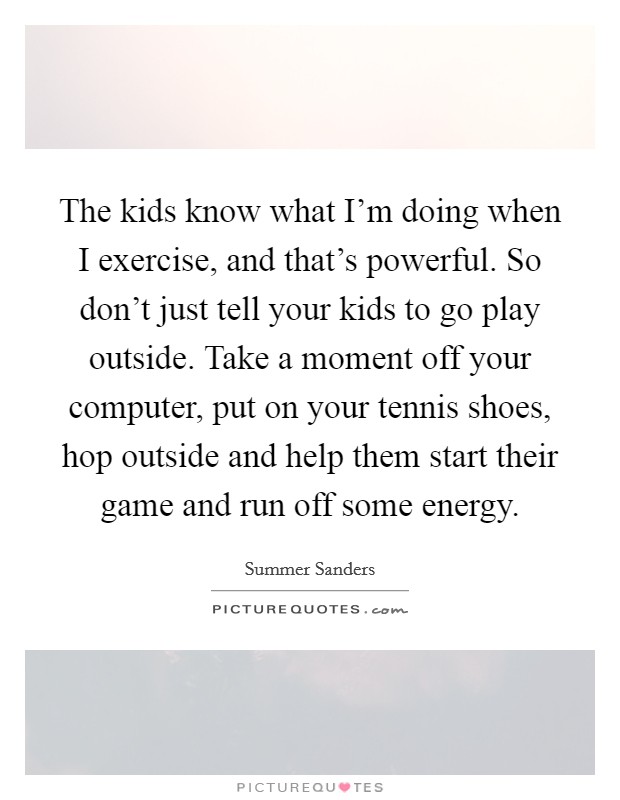 The kids know what I'm doing when I exercise, and that's powerful. So don't just tell your kids to go play outside. Take a moment off your computer, put on your tennis shoes, hop outside and help them start their game and run off some energy. Picture Quote #1