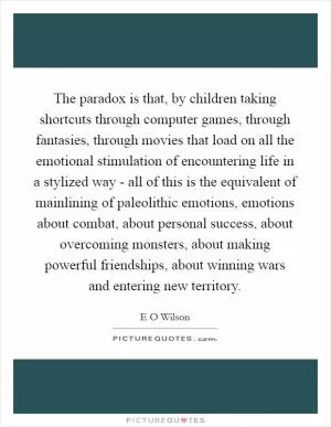 The paradox is that, by children taking shortcuts through computer games, through fantasies, through movies that load on all the emotional stimulation of encountering life in a stylized way - all of this is the equivalent of mainlining of paleolithic emotions, emotions about combat, about personal success, about overcoming monsters, about making powerful friendships, about winning wars and entering new territory Picture Quote #1