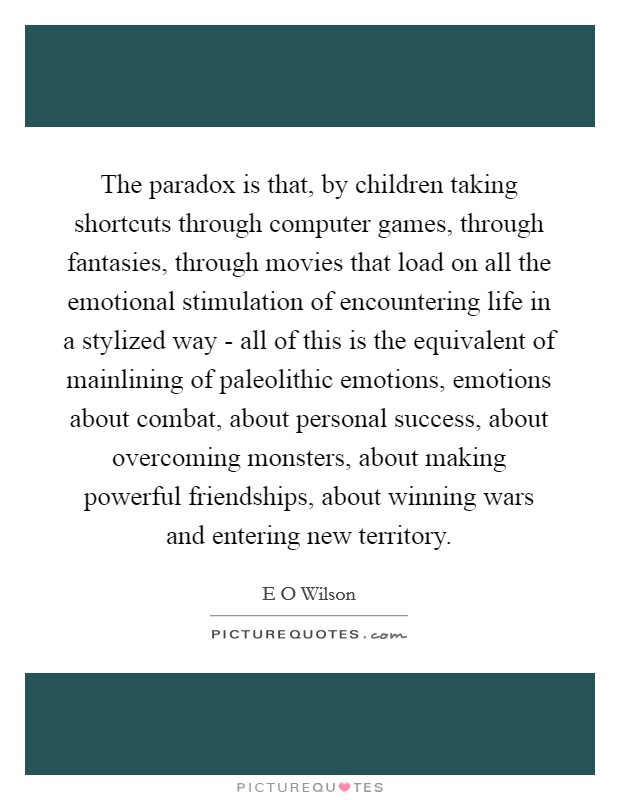 The paradox is that, by children taking shortcuts through computer games, through fantasies, through movies that load on all the emotional stimulation of encountering life in a stylized way - all of this is the equivalent of mainlining of paleolithic emotions, emotions about combat, about personal success, about overcoming monsters, about making powerful friendships, about winning wars and entering new territory. Picture Quote #1