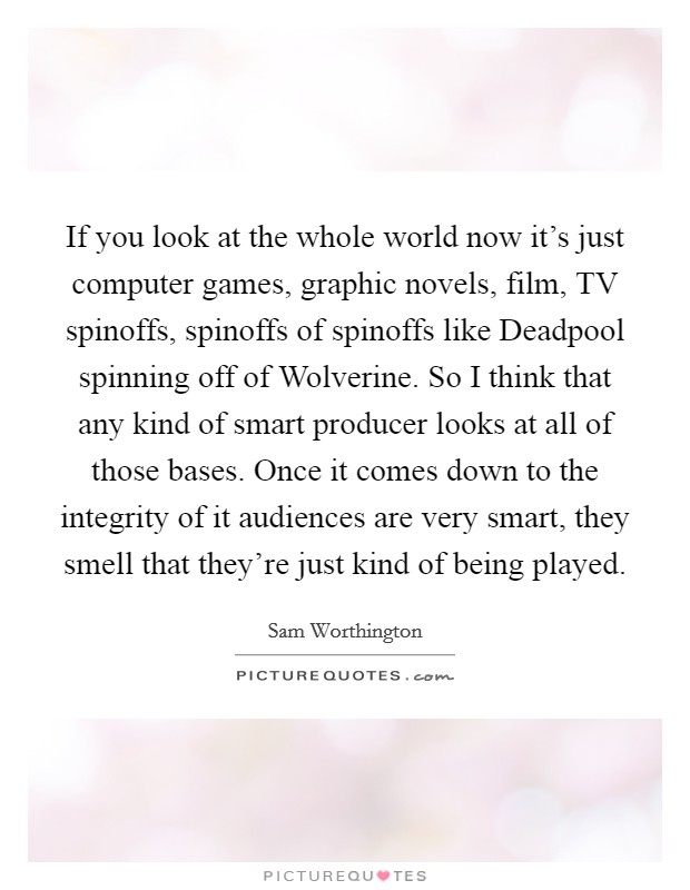 If you look at the whole world now it's just computer games, graphic novels, film, TV spinoffs, spinoffs of spinoffs like Deadpool spinning off of Wolverine. So I think that any kind of smart producer looks at all of those bases. Once it comes down to the integrity of it audiences are very smart, they smell that they're just kind of being played. Picture Quote #1