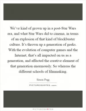 We’ve kind of grown up in a post-Star Wars era, and what Star Wars did to cinema, in terms of an explosion of that kind of blockbuster culture. It’s thrown up a generation of geeks. With the evolution of computer games and the Internet, that’s all impacted on us as a generation, and affected the creative element of that generation enormously. So whereas the different schools of filmmaking Picture Quote #1