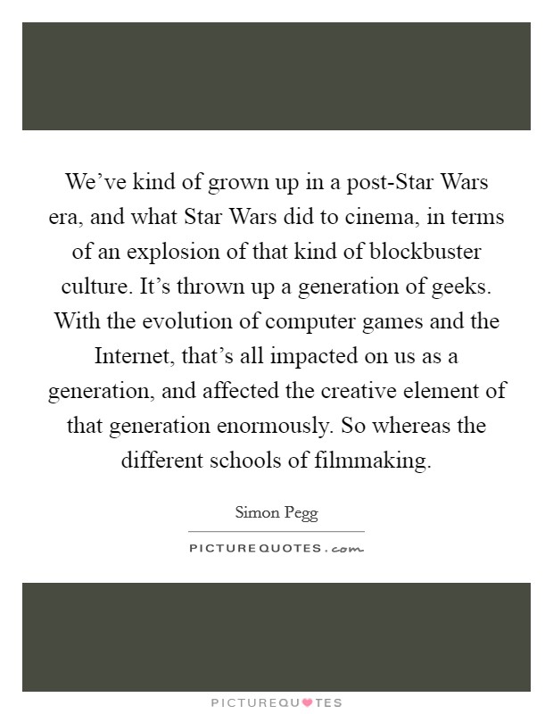 We've kind of grown up in a post-Star Wars era, and what Star Wars did to cinema, in terms of an explosion of that kind of blockbuster culture. It's thrown up a generation of geeks. With the evolution of computer games and the Internet, that's all impacted on us as a generation, and affected the creative element of that generation enormously. So whereas the different schools of filmmaking. Picture Quote #1