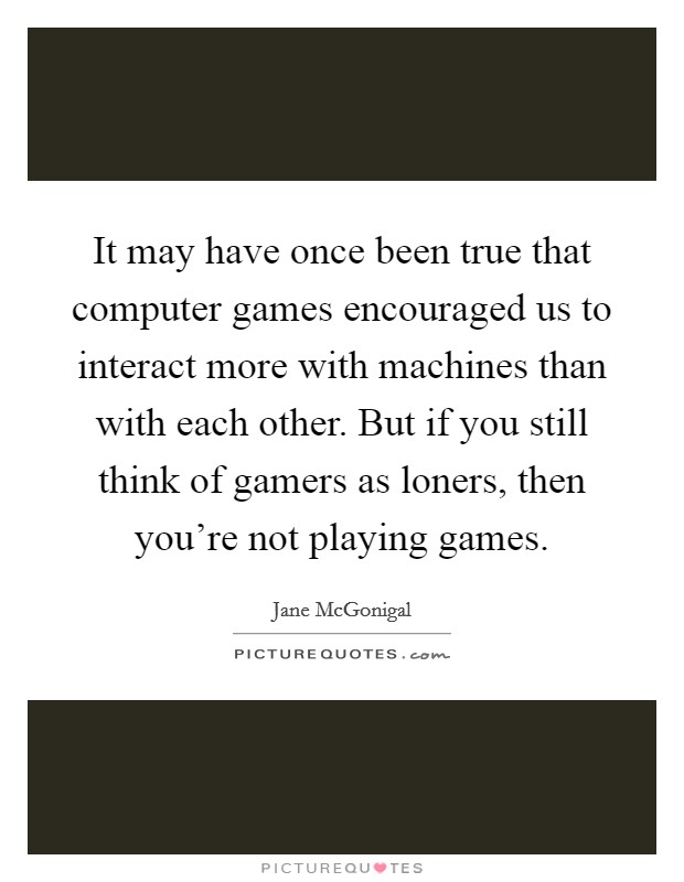 It may have once been true that computer games encouraged us to interact more with machines than with each other. But if you still think of gamers as loners, then you're not playing games. Picture Quote #1