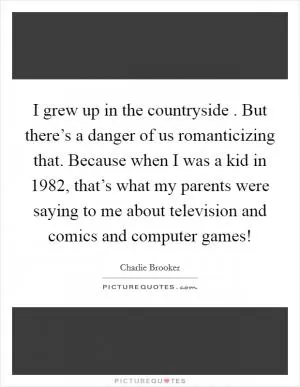 I grew up in the countryside . But there’s a danger of us romanticizing that. Because when I was a kid in 1982, that’s what my parents were saying to me about television and comics and computer games! Picture Quote #1