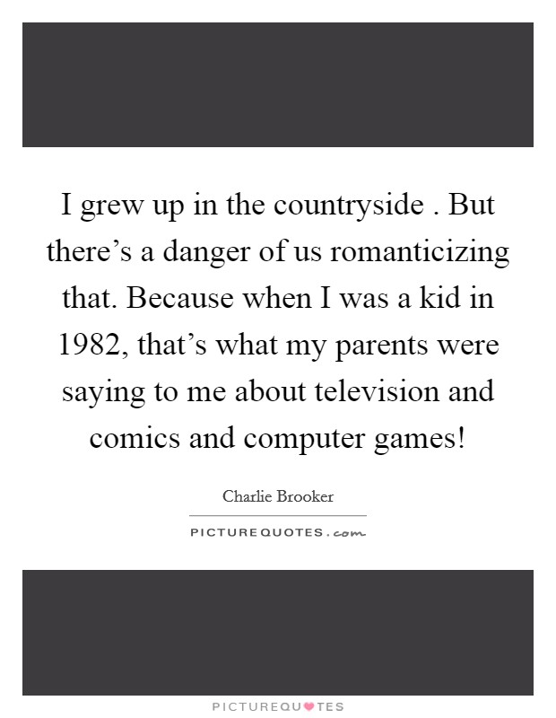 I grew up in the countryside . But there's a danger of us romanticizing that. Because when I was a kid in 1982, that's what my parents were saying to me about television and comics and computer games! Picture Quote #1