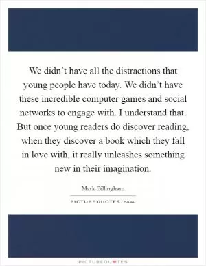 We didn’t have all the distractions that young people have today. We didn’t have these incredible computer games and social networks to engage with. I understand that. But once young readers do discover reading, when they discover a book which they fall in love with, it really unleashes something new in their imagination Picture Quote #1