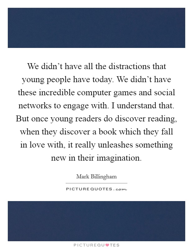 We didn't have all the distractions that young people have today. We didn't have these incredible computer games and social networks to engage with. I understand that. But once young readers do discover reading, when they discover a book which they fall in love with, it really unleashes something new in their imagination. Picture Quote #1
