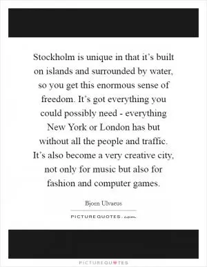 Stockholm is unique in that it’s built on islands and surrounded by water, so you get this enormous sense of freedom. It’s got everything you could possibly need - everything New York or London has but without all the people and traffic. It’s also become a very creative city, not only for music but also for fashion and computer games Picture Quote #1