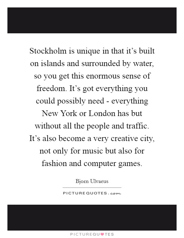 Stockholm is unique in that it's built on islands and surrounded by water, so you get this enormous sense of freedom. It's got everything you could possibly need - everything New York or London has but without all the people and traffic. It's also become a very creative city, not only for music but also for fashion and computer games. Picture Quote #1