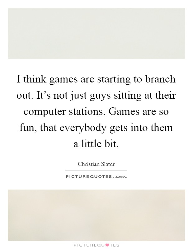 I think games are starting to branch out. It's not just guys sitting at their computer stations. Games are so fun, that everybody gets into them a little bit. Picture Quote #1