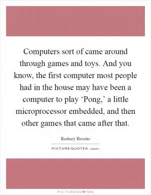 Computers sort of came around through games and toys. And you know, the first computer most people had in the house may have been a computer to play ‘Pong,’ a little microprocessor embedded, and then other games that came after that Picture Quote #1