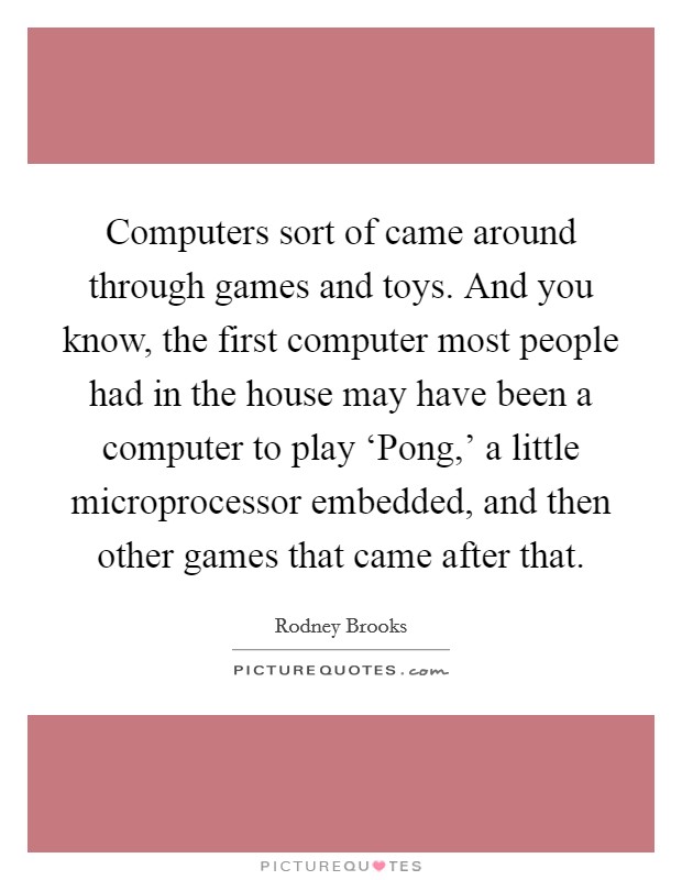 Computers sort of came around through games and toys. And you know, the first computer most people had in the house may have been a computer to play ‘Pong,' a little microprocessor embedded, and then other games that came after that. Picture Quote #1