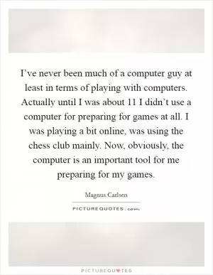 I’ve never been much of a computer guy at least in terms of playing with computers. Actually until I was about 11 I didn’t use a computer for preparing for games at all. I was playing a bit online, was using the chess club mainly. Now, obviously, the computer is an important tool for me preparing for my games Picture Quote #1