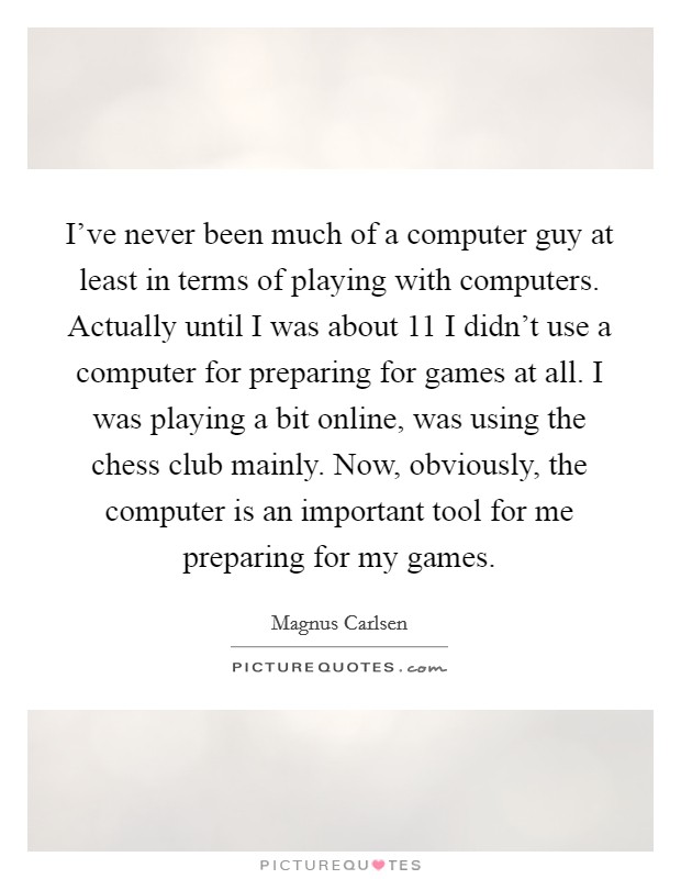 I've never been much of a computer guy at least in terms of playing with computers. Actually until I was about 11 I didn't use a computer for preparing for games at all. I was playing a bit online, was using the chess club mainly. Now, obviously, the computer is an important tool for me preparing for my games. Picture Quote #1