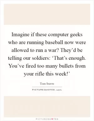 Imagine if these computer geeks who are running baseball now were allowed to run a war? They’d be telling our soldiers: ‘That’s enough. You’ve fired too many bullets from your rifle this week!’ Picture Quote #1