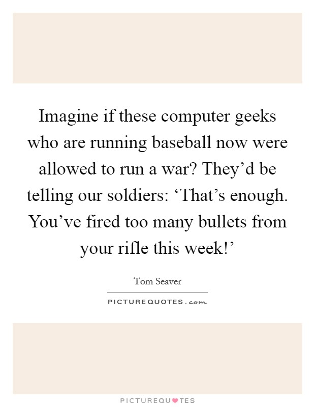 Imagine if these computer geeks who are running baseball now were allowed to run a war? They'd be telling our soldiers: ‘That's enough. You've fired too many bullets from your rifle this week!' Picture Quote #1