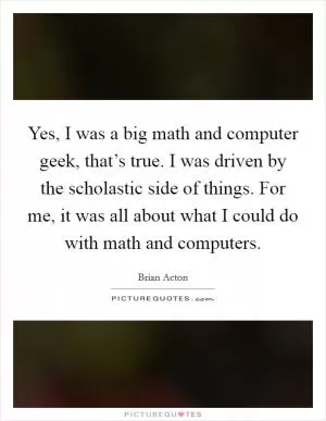 Yes, I was a big math and computer geek, that’s true. I was driven by the scholastic side of things. For me, it was all about what I could do with math and computers Picture Quote #1