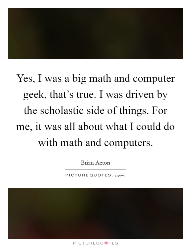 Yes, I was a big math and computer geek, that's true. I was driven by the scholastic side of things. For me, it was all about what I could do with math and computers. Picture Quote #1
