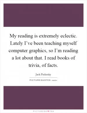 My reading is extremely eclectic. Lately I’ve been teaching myself computer graphics, so I’m reading a lot about that. I read books of trivia, of facts Picture Quote #1