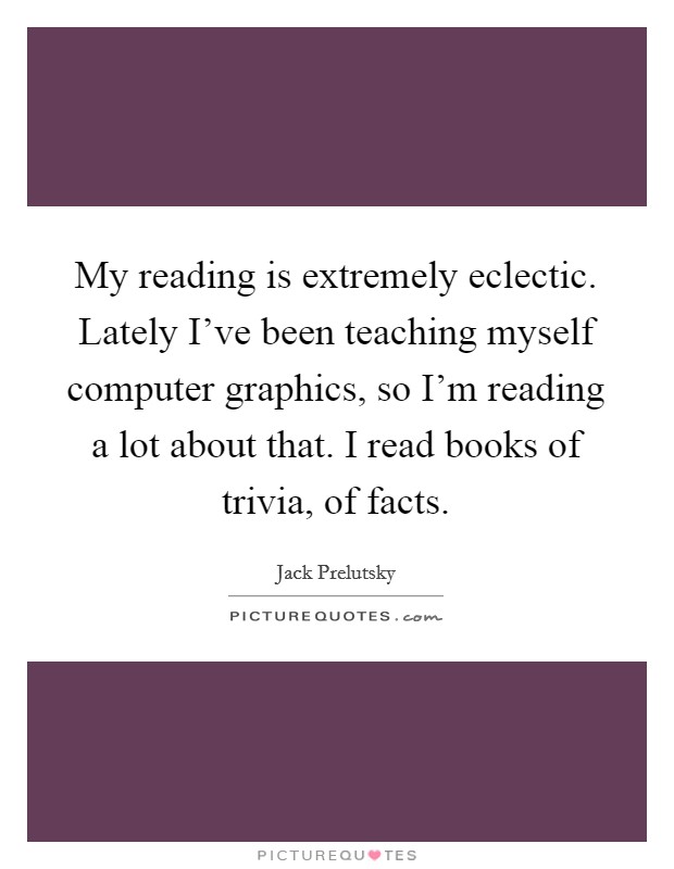 My reading is extremely eclectic. Lately I've been teaching myself computer graphics, so I'm reading a lot about that. I read books of trivia, of facts. Picture Quote #1