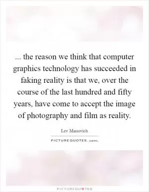 ... the reason we think that computer graphics technology has succeeded in faking reality is that we, over the course of the last hundred and fifty years, have come to accept the image of photography and film as reality Picture Quote #1