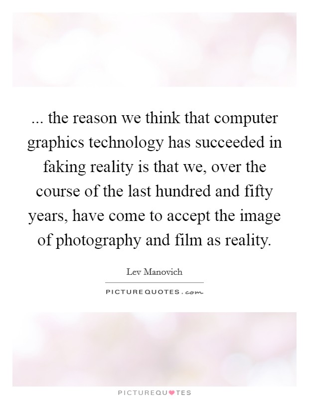 ... the reason we think that computer graphics technology has succeeded in faking reality is that we, over the course of the last hundred and fifty years, have come to accept the image of photography and film as reality. Picture Quote #1