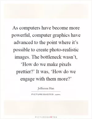As computers have become more powerful, computer graphics have advanced to the point where it’s possible to create photo-realistic images. The bottleneck wasn’t, ‘How do we make pixels prettier?’ It was, ‘How do we engage with them more?’ Picture Quote #1