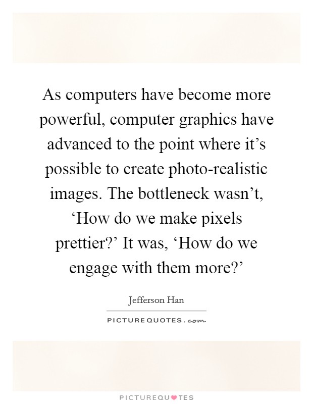 As computers have become more powerful, computer graphics have advanced to the point where it's possible to create photo-realistic images. The bottleneck wasn't, ‘How do we make pixels prettier?' It was, ‘How do we engage with them more?' Picture Quote #1