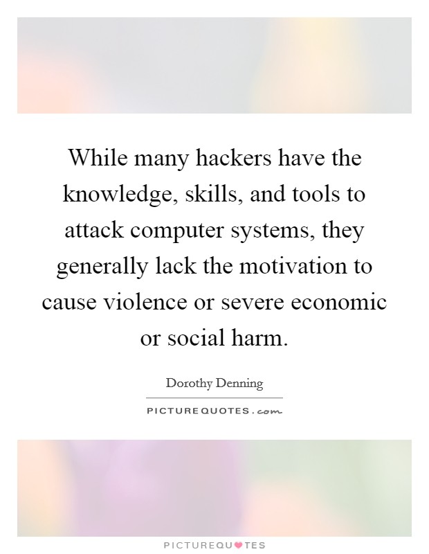 While many hackers have the knowledge, skills, and tools to attack computer systems, they generally lack the motivation to cause violence or severe economic or social harm. Picture Quote #1