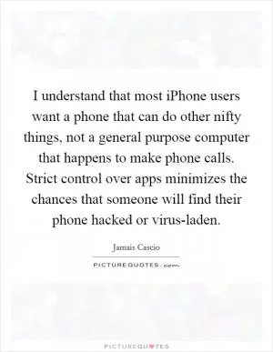 I understand that most iPhone users want a phone that can do other nifty things, not a general purpose computer that happens to make phone calls. Strict control over apps minimizes the chances that someone will find their phone hacked or virus-laden Picture Quote #1