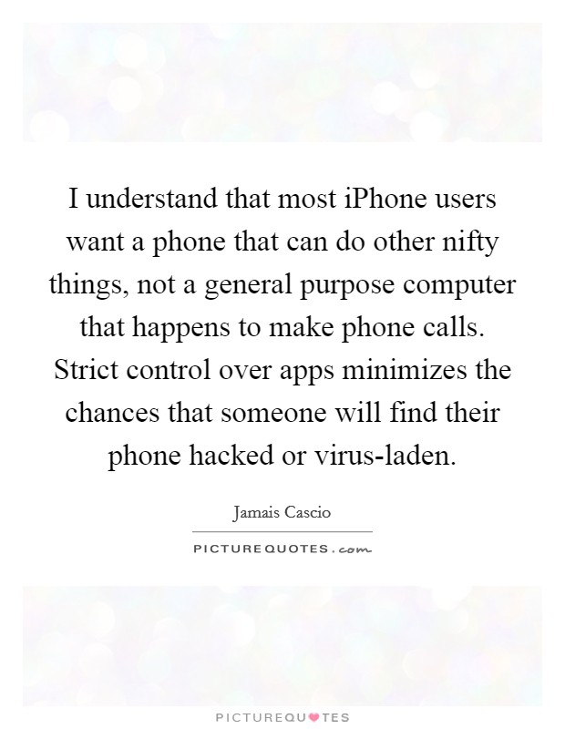 I understand that most iPhone users want a phone that can do other nifty things, not a general purpose computer that happens to make phone calls. Strict control over apps minimizes the chances that someone will find their phone hacked or virus-laden. Picture Quote #1