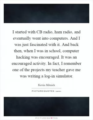 I started with CB radio, ham radio, and eventually went into computers. And I was just fascinated with it. And back then, when I was in school, computer hacking was encouraged. It was an encouraged activity. In fact, I remember one of the projects my teacher gave me was writing a log-in simulator Picture Quote #1