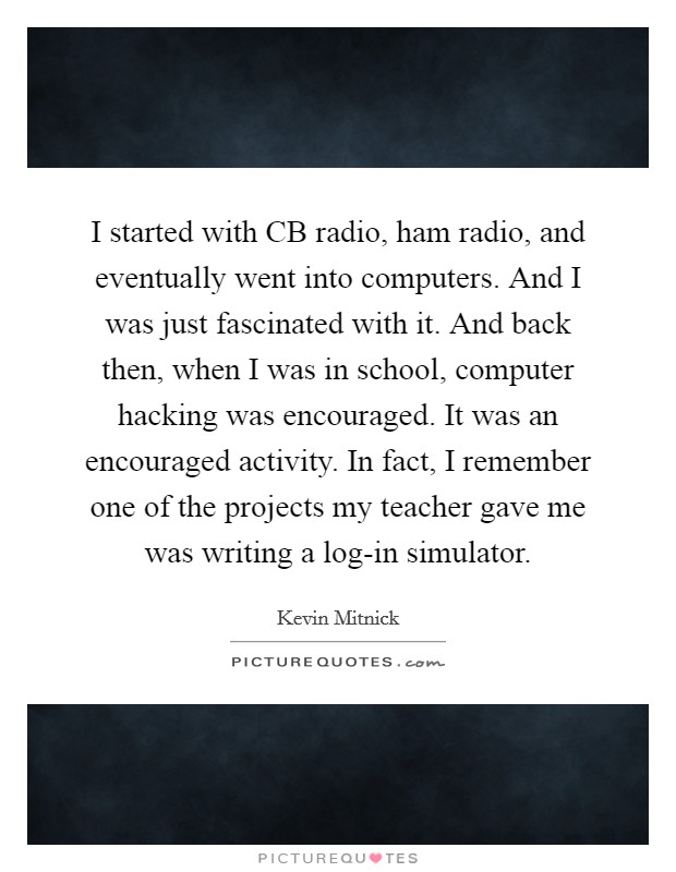 I started with CB radio, ham radio, and eventually went into computers. And I was just fascinated with it. And back then, when I was in school, computer hacking was encouraged. It was an encouraged activity. In fact, I remember one of the projects my teacher gave me was writing a log-in simulator. Picture Quote #1