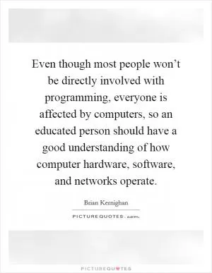 Even though most people won’t be directly involved with programming, everyone is affected by computers, so an educated person should have a good understanding of how computer hardware, software, and networks operate Picture Quote #1