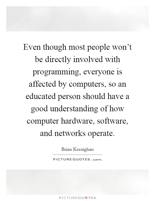 Even though most people won't be directly involved with programming, everyone is affected by computers, so an educated person should have a good understanding of how computer hardware, software, and networks operate. Picture Quote #1