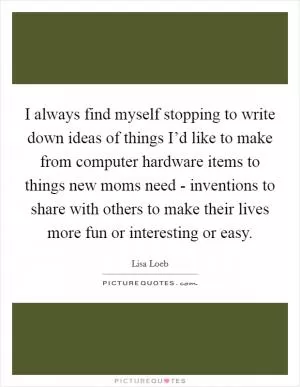 I always find myself stopping to write down ideas of things I’d like to make from computer hardware items to things new moms need - inventions to share with others to make their lives more fun or interesting or easy Picture Quote #1