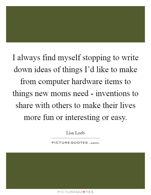 I always find myself stopping to write down ideas of things I'd like to make from computer hardware items to things new moms need - inventions to share with others to make their lives more fun or interesting or easy. Picture Quote #1