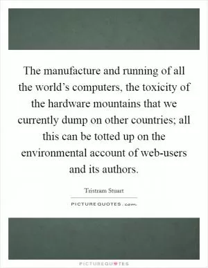 The manufacture and running of all the world’s computers, the toxicity of the hardware mountains that we currently dump on other countries; all this can be totted up on the environmental account of web-users and its authors Picture Quote #1