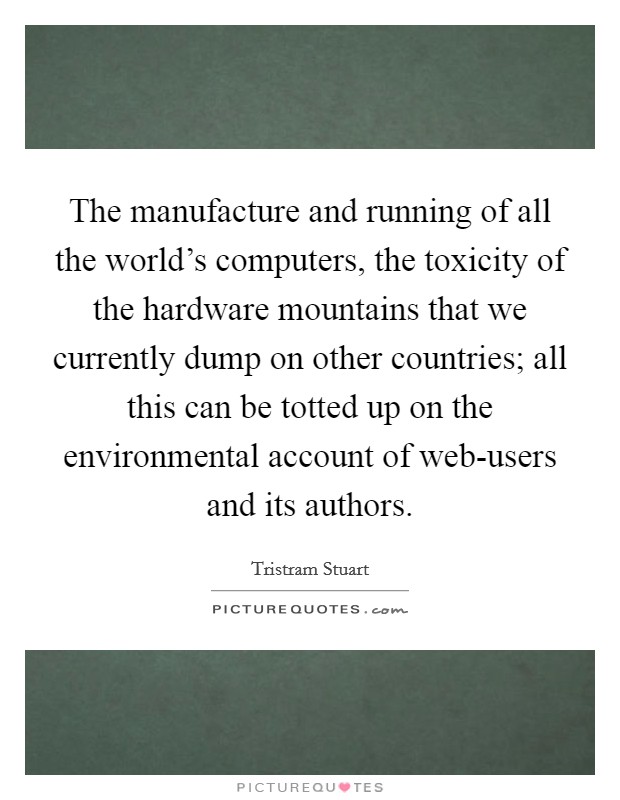 The manufacture and running of all the world's computers, the toxicity of the hardware mountains that we currently dump on other countries; all this can be totted up on the environmental account of web-users and its authors. Picture Quote #1