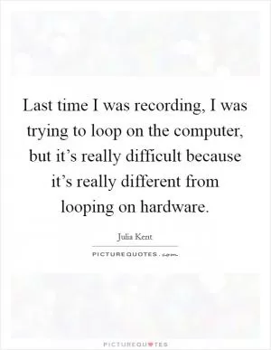 Last time I was recording, I was trying to loop on the computer, but it’s really difficult because it’s really different from looping on hardware Picture Quote #1